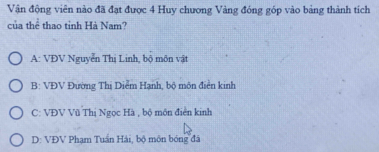 Vận động viên nào đã đạt được 4 Huy chương Vàng đóng góp vào bảng thành tích
của thể thao tỉnh Hà Nam?
A: VĐV Nguyễn Thị Linh, bộ môn vật
B: VĐV Đường Thị Diểm Hạnh, bộ môn điền kinh
C: VĐV Vũ Thị Ngọc Hà , bộ môn điển kinh
D: VĐV Phạm Tuần Hải, bộ môn bóng đá