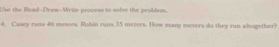 Use the Read--Draw-Write process to solve the problem. 
4. Casey runs 46 meters. Robin runs 35 meters. How many meters do they run altogether?