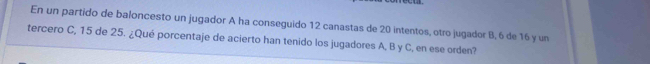 En un partido de baloncesto un jugador A ha conseguido 12 canastas de 20 intentos, otro jugador B, 6 de 16 y un 
tercero C, 15 de 25. ¿Qué porcentaje de acierto han tenido los jugadores A. B y C, en ese orden?