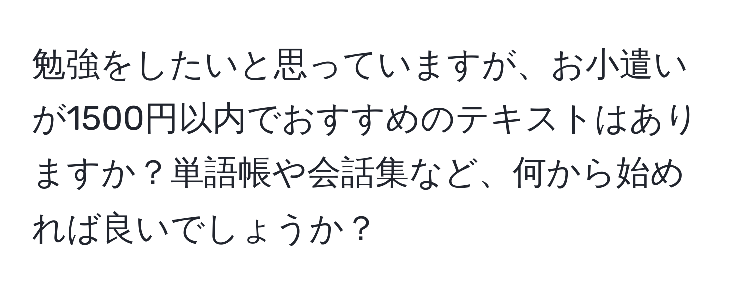 勉強をしたいと思っていますが、お小遣いが1500円以内でおすすめのテキストはありますか？単語帳や会話集など、何から始めれば良いでしょうか？