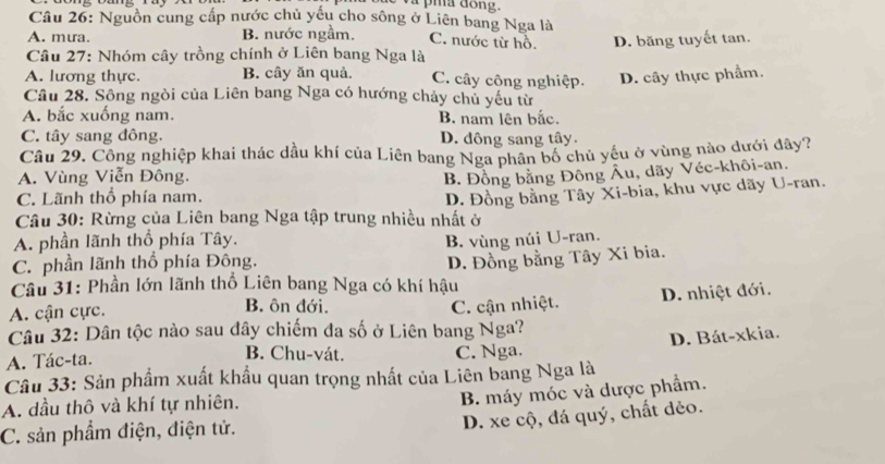 Nguồn cung cấp nước chủ yếu cho sông ở Liên bang Nga là
A. mưa. B. nước ngầm. C. nước từ hồ.
Câu 27: Nhóm cây trồng chính ở Liên bang Nga là D. băng tuyết tan.
A. lương thực. B. cây ăn quả. C. cây công nghiệp. D. cây thực phẩm.
Câu 28. Sông ngòi của Liên bang Nga có hướng chảy chủ yếu từ
A. bắc xuống nam. B. nam lên bắc.
C. tây sang đông. D. đông sang tây.
Câu 29. Công nghiệp khai thác dầu khí của Liên bang Nga phân bố chủ yếu ở vùng nào dưới đây?
A. Vùng Viễn Đông.
B. Đồng bằng Đông Âu, dãy Véc-khôi-an.
C. Lãnh thổ phía nam.
Câu 30: Rừng của Liên bang Nga tập trung nhiều nhất ở D. Đồng bằng Tây Xi-bia, khu vực dãy U-ran.
A. phần lãnh thổ phía Tây. B. vùng núi U-ran.
C. phần lãnh thổ phía Đông.
D. Đồng bằng Tây Xi bia.
Câu 31: Phần lớn lãnh thổ Liên bang Nga có khí hậu
A. cận cực. B. ôn đới. C. cận nhiệt. D. nhiệt đới.
Câu 32: Dân tộc nào sau đây chiếm đa số ở Liên bang Nga?
D. Bát-xkia.
B. Chu-vát.
A. Tác-ta. C. Nga.
Câu 33: Sản phẩm xuất khẩu quan trọng nhất của Liên bang Nga là
A. dầu thô và khí tự nhiên.
B. máy móc và dược phẩm.
D. xe cộ, đá quý, chất dẻo.
C. sản phẩm điện, điện tử.