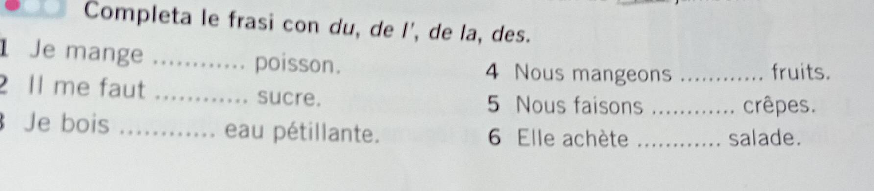 Completa le frasi con du, de l', de la, des. 
1 Je mange _poisson. 
4 Nous mangeons _fruits. 
2 Il me faut_ 
sucre. 5 Nous faisons _crêpes. 
Je bois _eau pétillante. 6 Elle achète_ 
salade.