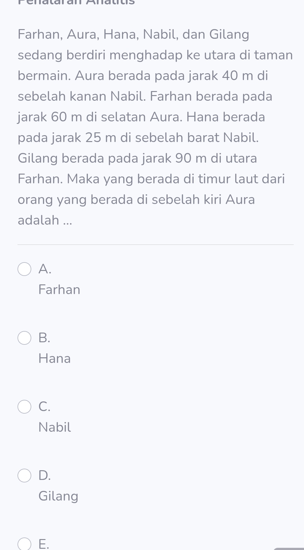 Penalaran Alalts
Farhan, Aura, Hana, Nabil, dan Gilang
sedang berdiri menghadap ke utara di taman
bermain. Aura berada pada jarak 40 m di
sebelah kanan Nabil. Farhan berada pada
jarak 60 m di selatan Aura. Hana berada
pada jarak 25 m di sebelah barat Nabil.
Gilang berada pada jarak 90 m di utara
Farhan. Maka yang berada di timur laut dari
orang yang berada di sebelah kiri Aura
adalah ...
A.
Farhan
B.
Hana
C.
Nabil
D.
Gilang
E.