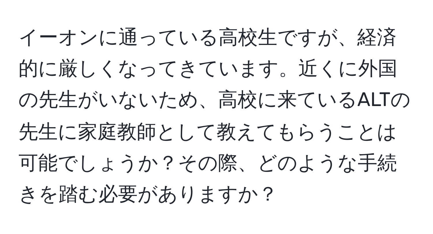 イーオンに通っている高校生ですが、経済的に厳しくなってきています。近くに外国の先生がいないため、高校に来ているALTの先生に家庭教師として教えてもらうことは可能でしょうか？その際、どのような手続きを踏む必要がありますか？