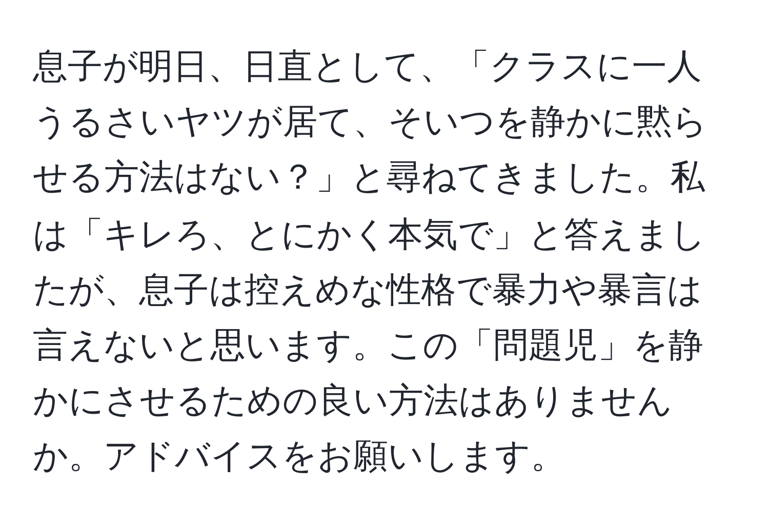 息子が明日、日直として、「クラスに一人うるさいヤツが居て、そいつを静かに黙らせる方法はない？」と尋ねてきました。私は「キレろ、とにかく本気で」と答えましたが、息子は控えめな性格で暴力や暴言は言えないと思います。この「問題児」を静かにさせるための良い方法はありませんか。アドバイスをお願いします。