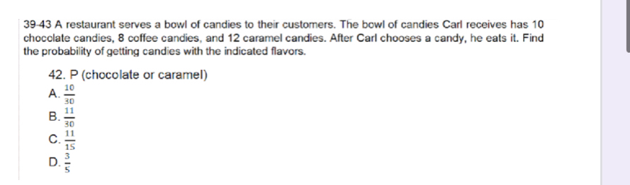 39-43 A restaurant serves a bowl of candies to their customers. The bowl of candies Carl receives has 10
chocclate candies, 8 coffee candies, and 12 caramel candies. After Carl chooses a candy, he eats it. Find
the probability of getting candies with the indicated flavors.
42. P (chocolate or caramel)
A.  10/30 
B.  11/30 
C.  11/15 
D.  3/5 