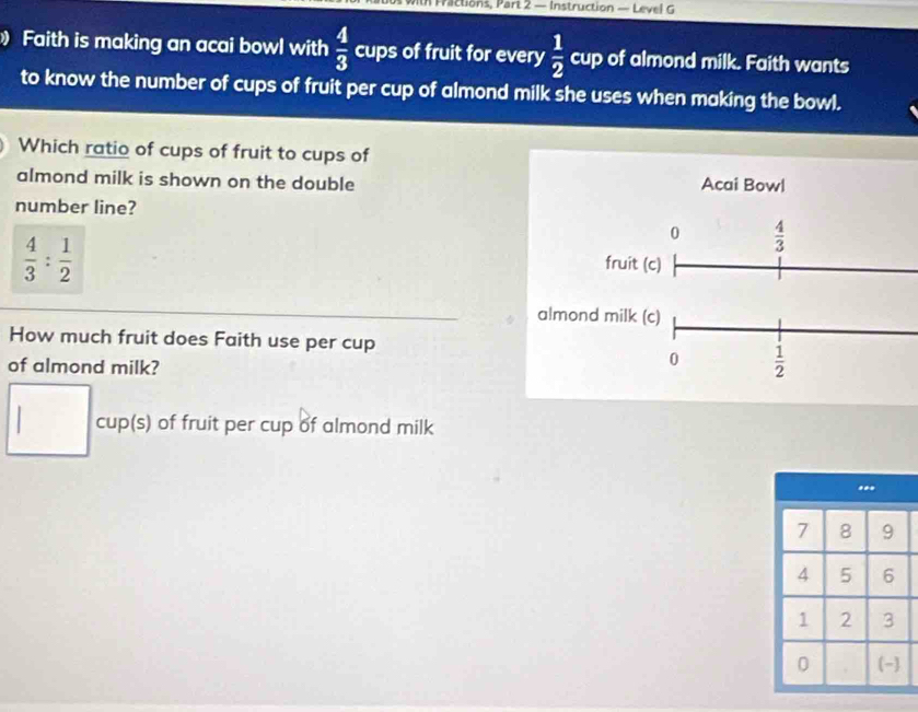 ctions, Part 2 — Instruction — Leve 
Faith is making an acai bowl with  4/3  cups of fruit for every  1/2  cup of almond milk. Faith wants 
to know the number of cups of fruit per cup of almond milk she uses when making the bowl. 
Which ratio of cups of fruit to cups of 
almond milk is shown on the double Acai Bowl 
number line?
 4/3 : 1/2 
0  4/3 
fruit (c) 
almond milk (c) 
How much fruit does Faith use per cup 
of almond milk? 
0  1/2 
□ cup(s) of fruit per cup of almond milk