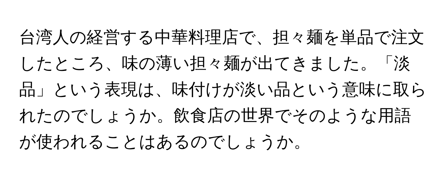 台湾人の経営する中華料理店で、担々麺を単品で注文したところ、味の薄い担々麺が出てきました。「淡品」という表現は、味付けが淡い品という意味に取られたのでしょうか。飲食店の世界でそのような用語が使われることはあるのでしょうか。