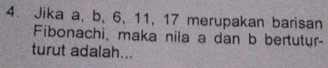 Jika a, b, 6, 11, 17 merupakan barisan 
Fibonachi, maka nila a dan b bertutur- 
turut adalah...