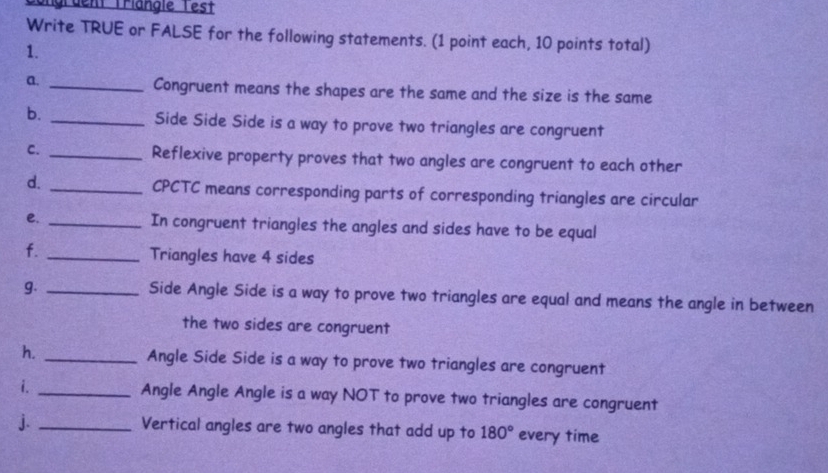 Sgrdent Triangie Test 
Write TRUE or FALSE for the following statements. (1 point each, 10 points total) 
1. 
a. _Congruent means the shapes are the same and the size is the same 
b. _Side Side Side is a way to prove two triangles are congruent 
C. _Reflexive property proves that two angles are congruent to each other 
d. _CPCTC means corresponding parts of corresponding triangles are circular 
e. _In congruent triangles the angles and sides have to be equal 
f. _Triangles have 4 sides 
g. _Side Angle Side is a way to prove two triangles are equal and means the angle in between 
the two sides are congruent 
h. _Angle Side Side is a way to prove two triangles are congruent 
i. _Angle Angle Angle is a way NOT to prove two triangles are congruent 
j. _Vertical angles are two angles that add up to 180° every time