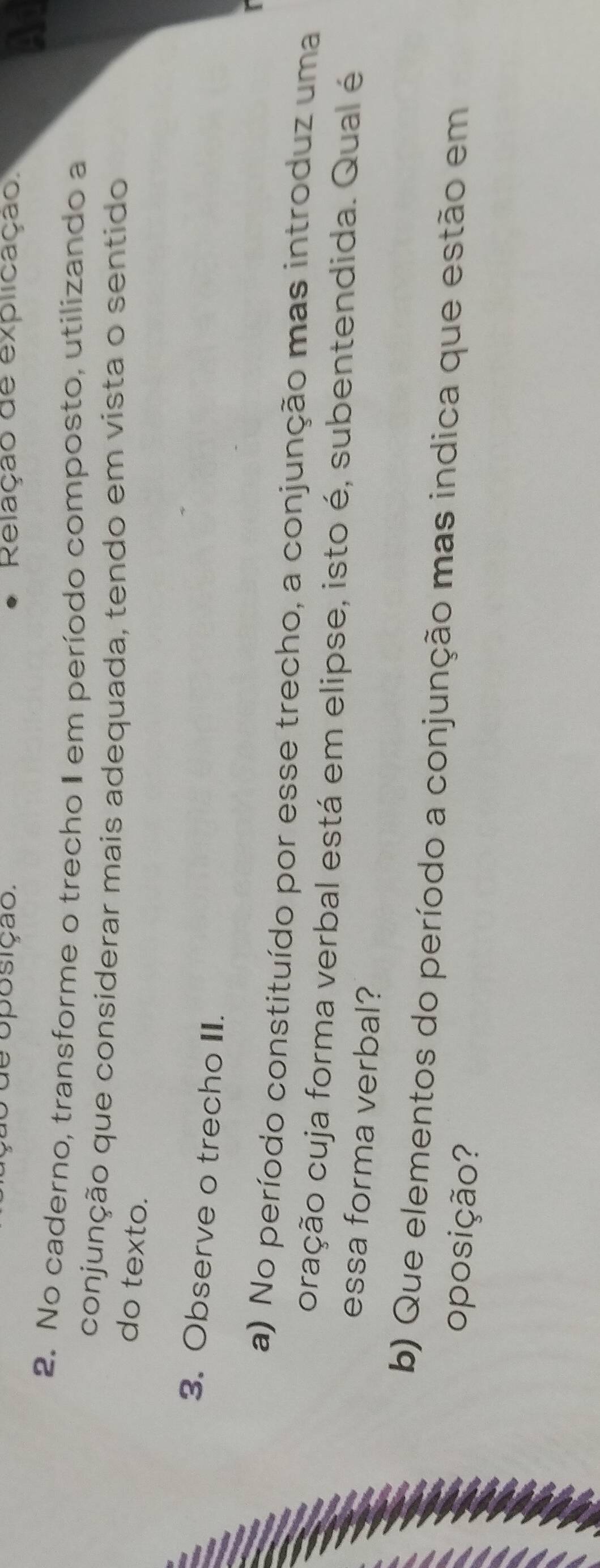 de oposição. Relação de explicação. 
2. No caderno, transforme o trecho II em período composto, utilizando a 
conjunção que considerar mais adequada, tendo em vista o sentido 
do texto. 
3. Observe o trecho II. 
a) No período constituído por esse trecho, a conjunção mas introduz uma 
oração cuja forma verbal está em elipse, isto é, subentendida. Qual é 
essa forma verbal? 
b) Que elementos do período a conjunção mas indica que estão em 
oposição?