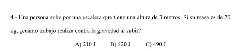 4.- Una persona sube por una escalera que tiene una altura de 3 metros. Si su masa es de 70
kg, ¿cuánto trabajo realiza contra la gravedad al subir?
A) 210 J B) 420 J C) 490 J