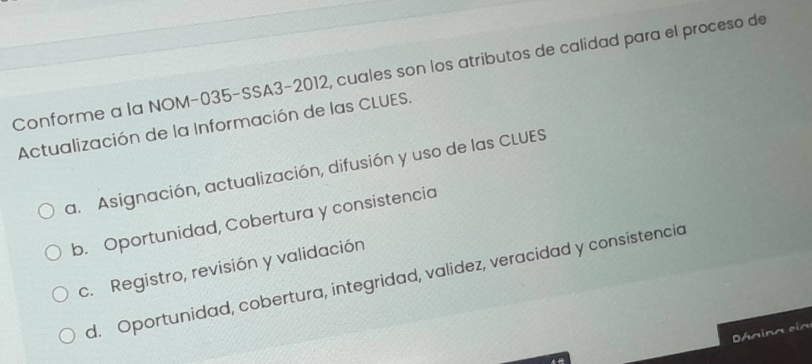 Conforme a la NOM-035-SSA3-2012, cuales son los atributos de calidad para el proceso de
Actualización de la Información de las CLUES.
a. Asignación, actualización, difusión y uso de las CLUES
b. Oportunidad, Cobertura y consistencia
c. Registro, revisión y validación
d. Oportunidad, cobertura, integridad, validez, veracidad y consistencia
D áaina eia