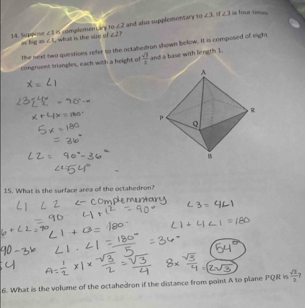 Suppose ∠ 1 is complementary to ∠ 2 and also supplementary to
∠ 3. f ∠ 3 is four times 
as big as ∠ 1 , what is the size of ∠ 2
The next two questions refer to the octahedron shown below. It is composed of eight 
congruent triangles, each with a height of  sqrt(3)/2  and a base with length 1. 
15. What is the surface area of the octahedron? 
6. What is the volume of the octahedron if the distance from point A to plane PQR is  sqrt(2)/2  ?