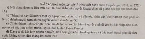 (Hồ Chỉ Minh toàn tập, tập 7, Nhà xuất bản Chính trị quốc gia, 2011, tr. 272.) 
a) Nội dung đoạn tư liệu trên biểu thị tinh thần kiên quyết kháng chiến để giành độc lập của nhân dân 
tA ) 
b) Thắng lợi này đã mở ra một kỹ nguyên mới cho lịch sứ dân tộc, nhân dân Việt Nam từ thân phận nô 
lệ trở thành người nắm chính quyền và làm chủ đất nướC. 
c) Chiến thắng lịch sử Điện Biên Phú đã tạo cơ sở căn bản và quyết định đi đến ký kết Hiệp định Giơ- 
ne-vợ về kết thúc chiến tranh, lập lại hòa bình ở Đông Dương. 
d) Đảng ta đã kết hợp nhuẫn nhuyễn, linh hoạt giữa đấu tranh quân sự và đầu tranh ngoại giao để đưa 
cuộc kháng chiến đến thắng lợi hoàn toàn.