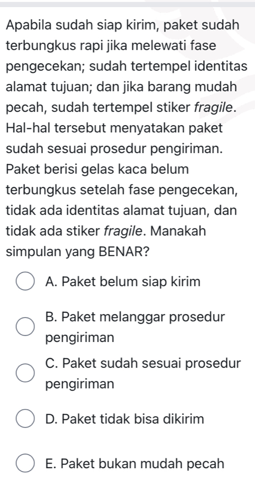 Apabila sudah siap kirim, paket sudah
terbungkus rapi jika melewati fase
pengecekan; sudah tertempel identitas
alamat tujuan; dan jika barang mudah
pecah, sudah tertempel stiker fragile.
Hal-hal tersebut menyatakan paket
sudah sesuai prosedur pengiriman.
Paket berisi gelas kaca belum
terbungkus setelah fase pengecekan,
tidak ada identitas alamat tujuan, dan
tidak ada stiker fragile. Manakah
simpulan yang BENAR?
A. Paket belum siap kirim
B. Paket melanggar prosedur
pengiriman
C. Paket sudah sesuai prosedur
pengiriman
D. Paket tidak bisa dikirim
E. Paket bukan mudah pecah