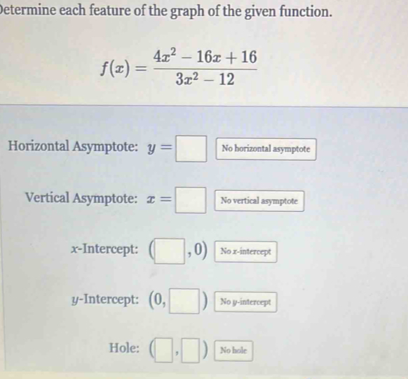 Determine each feature of the graph of the given function.
f(x)= (4x^2-16x+16)/3x^2-12 
Horizontal Asymptote: y=□ No horizontal asymptote 
Vertical Asymptote: x=□ No vertical asymptote 
x-Intercept: (□ ,0) No x-intercept 
y-Intercept: (0,□ ) No y-intercept 
Hole: (□ ,□ ) No hole