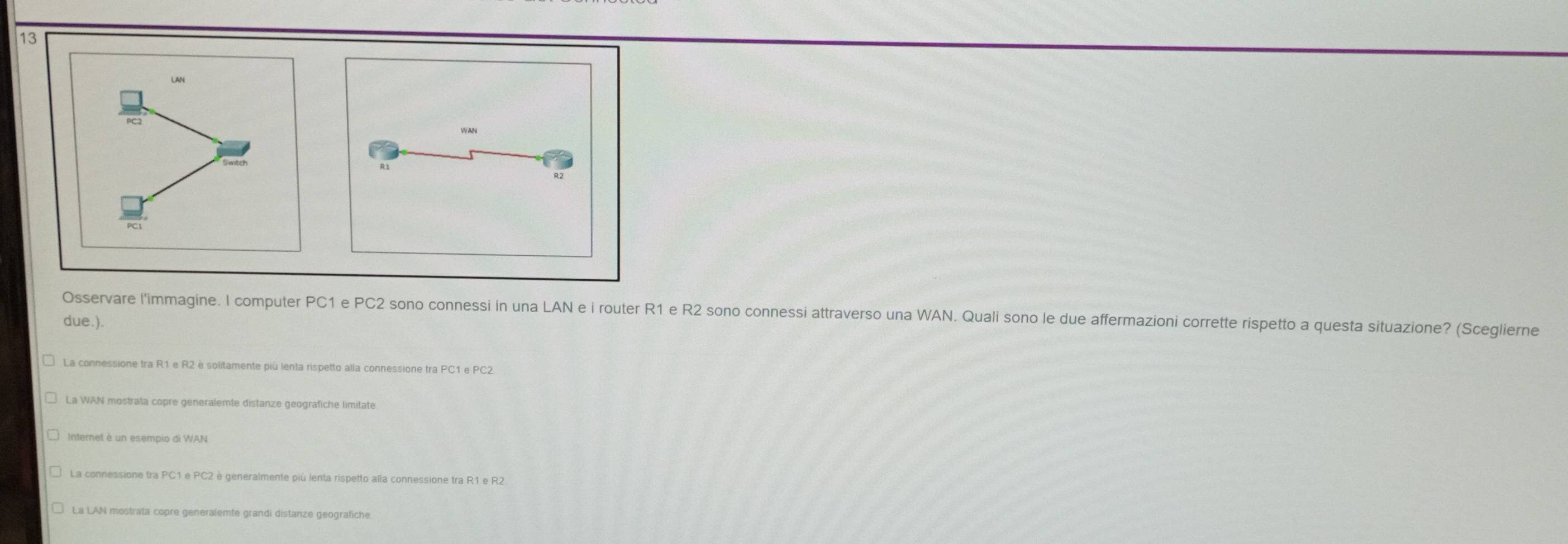 Osservare l'immagine. I computer PC1 e PC2 sono connessi in una LAN e i router R1 e R2 sono connessi attraverso una WAN. Quali sono le due affermazioni corrette rispetto a questa situazione? (Sceglierne
due.).
La connessione tra R1 e R2 è solitamente più lenta rispetto alla connessione tra PC1 e PC2
La WAN mostrata copre generalemte distanze geografiche limitate
Internet è un esempio di WAN
La connessione tra PC1 e PC2 è generalmente più lenta rispetto alla connessione tra R1 e R2
La LAN mostrata copre generalemte grandi distanze geografiche