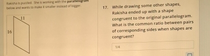 Rakisha is puzzled. She is working with the parallelagram 
below and wants to make it smaller instead of bigger. 17. While drawing some other shapes, 
Rakisha ended up with a shape 
congruent to the original parallelogram. 
What is the common ratio between pairs 
of corresponding sides when shapes are 
congruent?
1/4