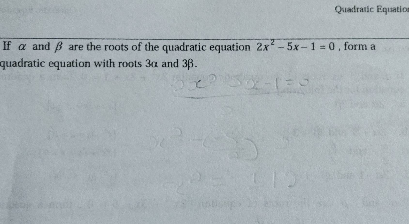 Quadratic Equatior 
If α and β are the roots of the quadratic equation 2x^2-5x-1=0 , form a 
quadratic equation with roots 3α and 3β.