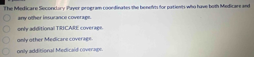 The Medicare Secondary Payer program coordinates the benefts for patients who have both Medicare and
any other insurance coverage.
only additional TRICARE coverage.
only other Medicare coverage.
only additional Medicaid coverage.