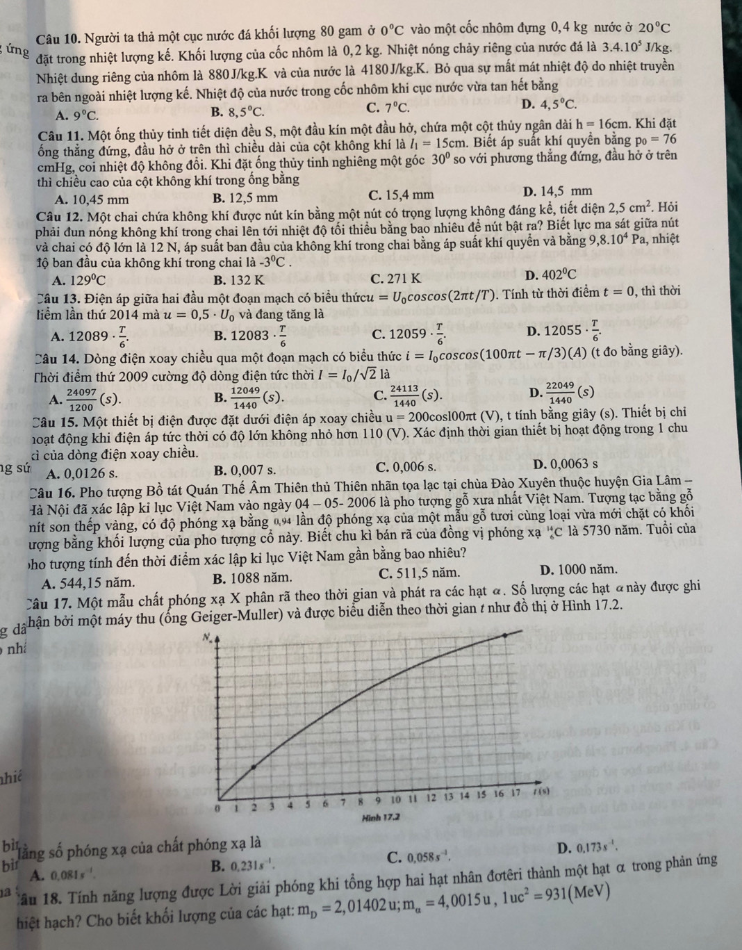 Người ta thả một cục nước đá khối lượng 80 gam ở 0°C vào một cốc nhôm đựng 0,4 kg nước ở 20°C
ứng
đặt trong nhiệt lượng kế. Khối lượng của cốc nhôm là 0,2 kg. Nhiệt nóng chảy riêng của nước đá là 3.4.10^5 J/kg.
Nhiệt dung riêng của nhôm là 880J/kg.K và của nước là 4180J/kg.K. Bỏ qua sự mất mát nhiệt độ do nhiệt truyền
ra bên ngoài nhiệt lượng kế. Nhiệt độ của nước trong cốc nhôm khi cục nước vừa tan hết bằng
A. 9°C.
B. 8,5°C.
D.
C. 7°C. 4,5°C.
Câu 11. Một ống thủy tinh tiết diện đều S, một đầu kín một đầu hở, chứa một cột thủy ngân dài h=16cm. Khi đặt
ổng thẳng đứng, đầu hở ở trên thì chiều dài của cột không khí là l_1=15cm. Biết áp suất khí quyền bằng p_0=76
cmHg, coi nhiệt độ không đổi. Khi đặt ống thủy tinh nghiêng một góc 30° so với phương thẳng đứng, đầu hở ở trên
thì chiều cao của cột không khí trong ống bằng
A. 10,45 mm B. 12,5 mm C. 15,4 mm D. 14,5 mm
Câu 12. Một chai chứa không khí được nút kín bằng một nút có trọng lượng không đáng kể, tiết diện 2,5cm^2. Hỏi
phải đun nóng không khí trong chai lên tới nhiệt độ tối thiểu bằng bao nhiêu đề nút bật ra? Biết lực ma sát giữa nút
và chai có độ lớn là 12 N, áp suất ban đầu của không khí trong chai bằng áp suất khí quyền và bằng 9, ,8.10^4P a, nhiệt
ộ ban đầu của không khí trong chai là -3^0C.
A. 129°C B. 132 K C. 271 K
D. 402°C
Câu 13. Điện áp giữa hai đầu một đoạn mạch có biểu thứct u=U_0cos cos (2π t/T). Tính từ thời điểm t=0 , thì thời
liểm lần thứ 2014 mà u=0,5· U_0 và đang tăng là
A. 12089·  T/6 . 12083·  T/6  12059·  T/6 . 12055·  T/6 .
B.
C.
D.
Câu 14. Dòng điện xoay chiều qua một đoạn mạch có biểu thức i=I_0cos cos (100π t-π /3)(A) (t đo bằng giây).
Thời điểm thứ 2009 cường độ dòng điện tức thời I=I_0/sqrt(2) là
C.
A.  24097/1200 (s).  12049/1440 (s).  24113/1440 (s).
B.
D.  22049/1440 (s)
Câu 15. Một thiết bị điện được đặt dưới điện áp xoay chiều u=200 cosl00πt (V), t tính bằng giây (s). Thiết bị chỉ
moạt động khi điện áp tức thời có độ lớn không nhỏ hơn 110 (V). Xác định thời gian thiết bị hoạt động trong 1 chu
ì của dòng điện xoay chiều.
yf A. 0,0126 s. B. 0,007 s. C. 0,006 s. D. 0,0063 s
Câu 16. Pho tượng Bồ tát Quán Thế Âm Thiên thủ Thiên nhãn tọa lạc tại chùa Đào Xuyên thuộc huyện Gia Lâm -
Nà Nội đã xác lập ki lục Việt Nam vào ngày 04 - 05- 2006 là pho tượng gỗ xưa nhất Việt Nam. Tượng tạc bằng gỗ
nít son thếp vàng, có độ phóng xạ bằng 0.94 lần độ phóng xạ của một mẫu gỗ tươi cùng loại vừa mới chặt có khối
ượng bằng khối lượng của pho tượng cổ này. Biết chu kì bán rã của đồng vị phóng xạ _6^((14)C là 5730 năm. Tuổi của
pho tượng tính đến thời điểm xác lập kỉ lục Việt Nam gần bằng bao nhiêu?
A. 544,15 năm. B. 1088 năm. C. 511,5 năm.
D. 1000 năm.
Câu 17. Một mẫu chất phóng xạ X phân rã theo thời gian và phát ra các hạt ã. Số lượng các hạt đnày được ghi
hận bởi một máy thu (ống Geiger-Muller) và được biểu diễn theo thời gian t như đồ thị ở Hình 17.2.
g dã
nhá N.
hiế
1 2 3 4 5 6 7 8 9 10 11 12 13 14 15 16 17 /(s)
Hình 17.2
bìt
lằng số phóng xạ của chất phóng xạ là 0.173s^-1).
bì A. 0,081s .
B. 0.231s^(-1).
C. 0.058s^(-1).
D.
12 Tầu 18. Tính năng lượng được Lời giải phóng khi tổng hợp hai hạt nhân đợtêri thành một hạt α trong phản ứng
hiệt hạch? Cho biết khối lượng của các hạt: m_D=2,01402u;m_a=4,0015u,1uc^2=931 (MeV)