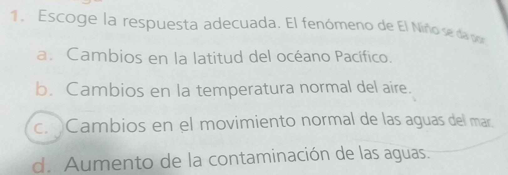 Escoge la respuesta adecuada. El fenómeno de El Niñose da por
a. Cambios en la latitud del océano Pacífico.
b. Cambios en la temperatura normal del aire.
c. Cambios en el movimiento normal de las aguas del mar.
d. Aumento de la contaminación de las aguas.