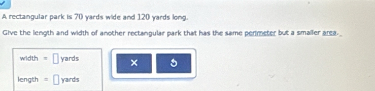 A rectangular park is 70 yards wide and 120 yards long. 
Give the length and width of another rectangular park that has the same perimeter but a smaller area. 
width □ yards ×
length =□ yards