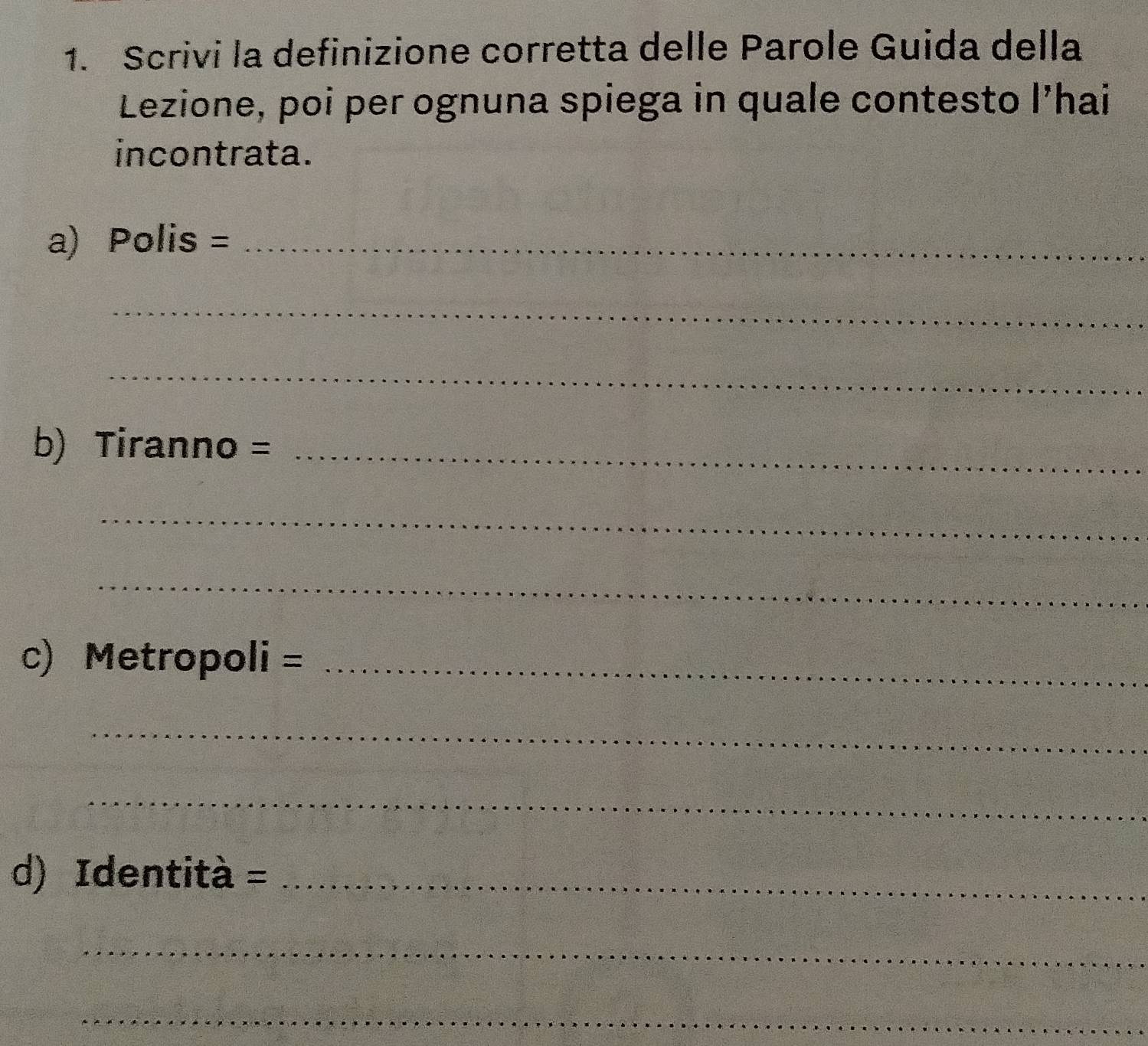 Scrivi la definizione corretta delle Parole Guida della 
Lezione, poi per ognuna spiega in quale contesto l’hai 
incontrata. 
a) Polis =_ 
_ 
_ 
b) Tiranno =_ 
_ 
_ 
c) Metropoli = _ 
_ 
_ 
d) Identità = _ 
_ 
_