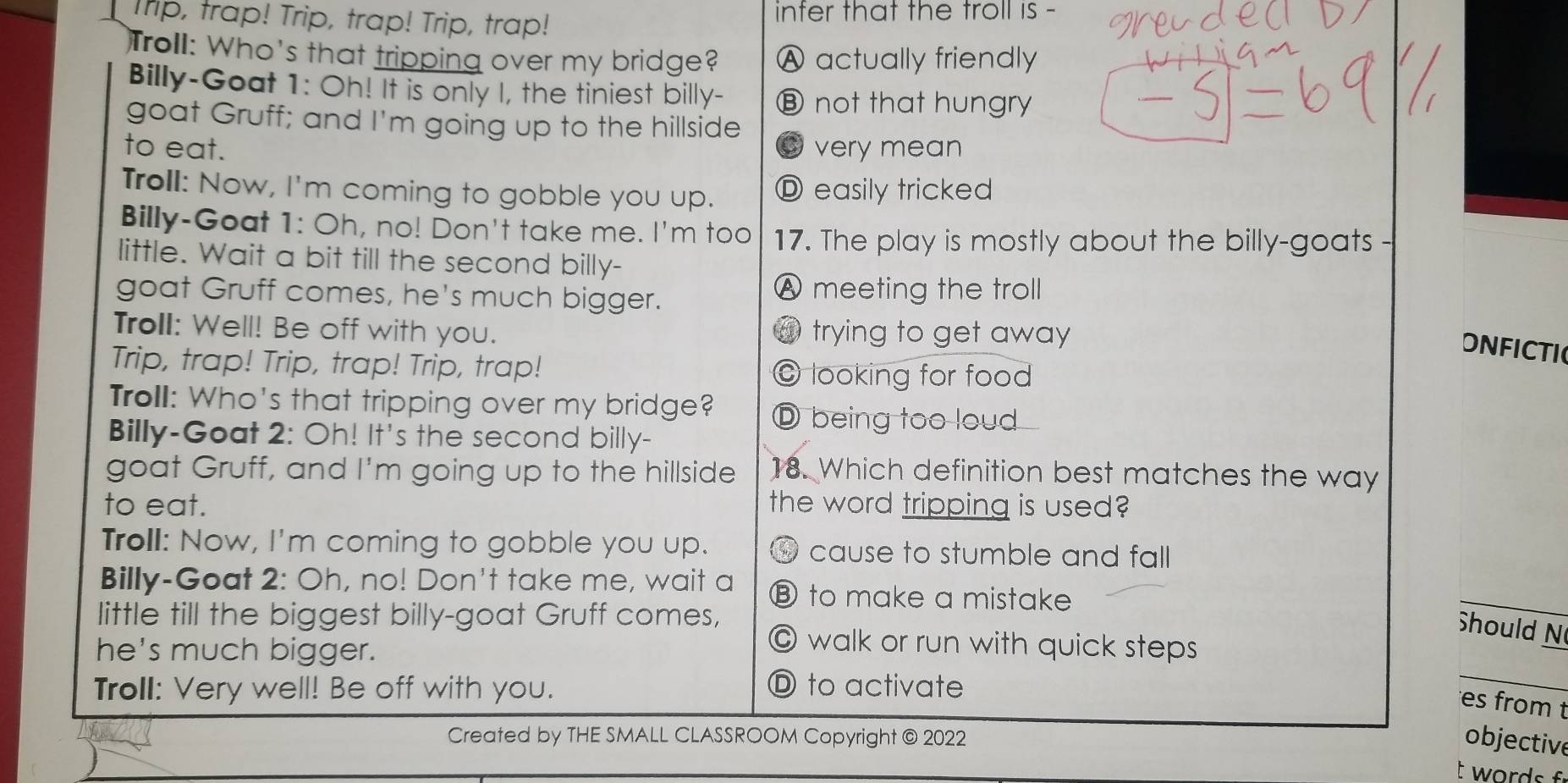 Trip, trap! Trip, trap! Trip, trap! inter that the troll is -
Troll: Who's that tripping over my bridge? Ⓐ actually friendly
Billy-Goat 1: Oh! It is only I, the tiniest billy- ⑧ not that hungry
goat Gruff; and I'm going up to the hillside
to eat. ◎ very mean
Troll: Now, I'm coming to gobble you up. Ⓓ easily tricked
Billy-Goat 1: Oh, no! Don't take me. I'm too 17. The play is mostly about the billy-goats -
little. Wait a bit till the second billy-
goat Gruff comes, he's much bigger.
Ⓐ meeting the troll
Troll: Well! Be off with you. @ trying to get away
ONFICTI
Trip, trap! Trip, trap! Trip, trap! © looking for food
Troll: Who's that tripping over my bridge? D being too loud
Billy-Goat 2: Oh! It's the second billy-
goat Gruff, and I'm going up to the hillside 18. Which definition best matches the way
to eat. the word tripping is used?
Troll: Now, I'm coming to gobble you up. ④ cause to stumble and fall
Billy-Goat 2: Oh, no! Don't take me, wait a ⑧ to make a mistake
Should N
little till the biggest billy-goat Gruff comes, © walk or run with quick steps
he's much bigger.
Troll: Very well! Be off with you. D to activate
es from t
Created by THE SMALL CLASSROOM Copyright @ 2022
objective
t words f