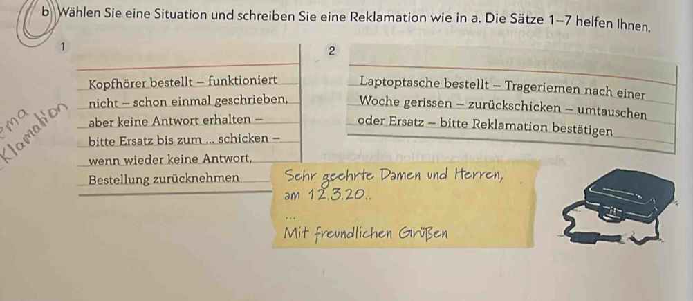 bWählen Sie eine Situation und schreiben Sie eine Reklamation wie in a. Die Sätze 1-7 helfen Ihnen. 
1
2
Kopfhörer bestellt - funktioniert 
Laptoptasche bestellt - Trageriemen nach einer 
nicht - schon einmal geschrieben, Woche gerissen - zurückschicken - umtauschen 
aber keine Antwort erhalten - 
oder Ersatz - bitte Reklamation bestätigen 
bitte Ersatz bis zum ... schicken - 
wenn wieder keine Antwort, 
Bestellung zurücknehmen « e ehrte Damen und He
32
Mit freundlichen Grüßer