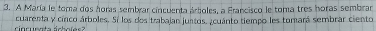 A María le toma dos horas sembrar cincuenta árboles, a Francisco le toma tres horas sembrar 
cuarenta y cinco árboles. Si los dos trabajan juntos, ¿cuánto tiempo les tomará sembrar ciento 
cincuenta árboles