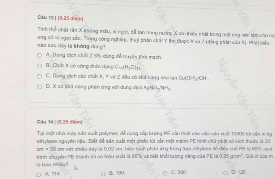 (0.25 điểm)
Tinh thể chất rắn X không màu, vị ngọt, dễ tan trong nước. X có nhiều nhất trong mật ong nên làm cho má
ong có vị ngọt sắc. Trong công nghiệp, thuỷ phân chất Y thu được X và Z (đồng phân của X). Phát biểu
nào sau đây là không đúng?
A. Dung dịch chất Z 5% dùng để truyền tĩnh mạch.
B. Chất X có công thức dạng C_12(H_2O) 11 -
C. Dung dịch các chất X, Y và Z đều có khả năng hòa tan Cu(OH)_2/OH^-.
D. X có khả năng phản ứng với dung dịch AgNO_3/NH_3. 
Câu 14 | (0.25 điểm)
Tại một nhà máy sản xuất polymer, để cung cấp lượng PE cần thiết cho việc sản xuất 10000 túi cần m kg
ethylene nguyên liệu. Biết để sản xuất một chiếc túi cần một mảnh PE hình chữ nhật có kích thước là 20
cm* 30cm với chiều dày là 0,02 cm; hiệu suất phản ứng trùng hợp ethylene để điều chế PE là 60%; quá
trình chuyển PE thành túi có hiệu suất là 95% và biết khối lượng riêng của PE là 0,95g/cm^3. Giá trị của m
là bao nhiêu?
A. 114. B. 190. C. 200. D. 120.