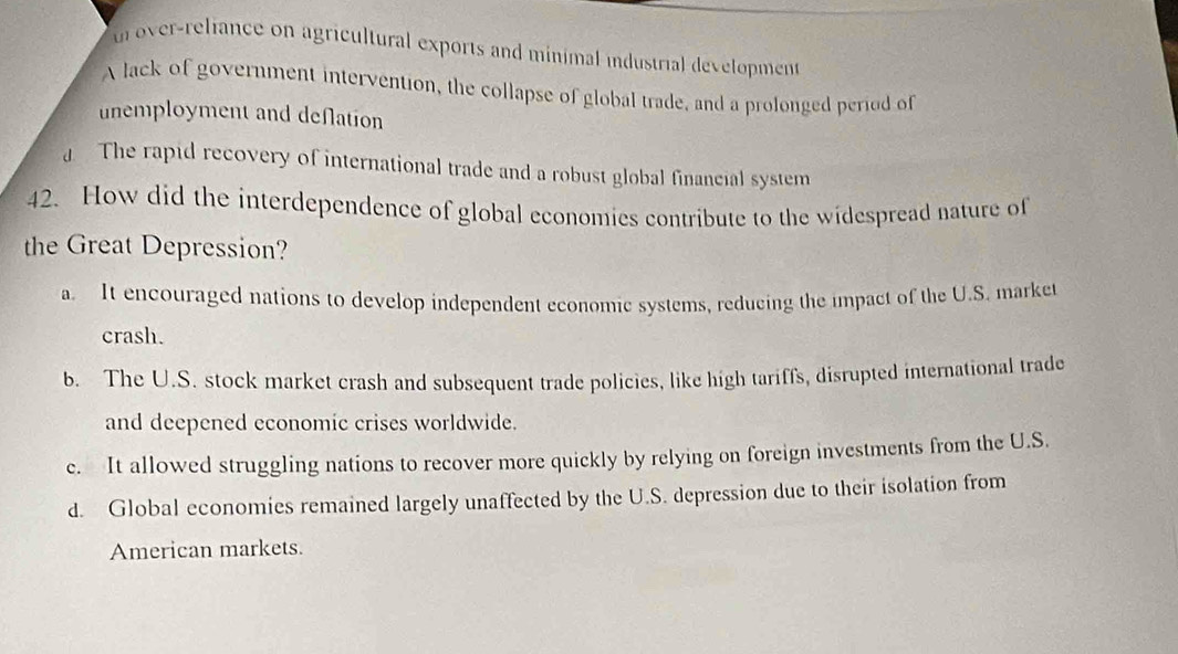 tn over-reliance on agricultural exports and minimal industrial development
A lack of government intervention, the collapse of global trade, and a prolonged period of
unemployment and deflation
a The rapid recovery of international trade and a robust global financial system
42. How did the interdependence of global economies contribute to the widespread nature of
the Great Depression?
a. It encouraged nations to develop independent economic systems, reducing the impact of the U.S. market
crash.
b. The U.S. stock market crash and subsequent trade policies, like high tariffs, disrupted international trade
and deepened economic crises worldwide.
c. It allowed struggling nations to recover more quickly by relying on foreign investments from the U.S.
d. Global economies remained largely unaffected by the U.S. depression due to their isolation from
American markets.