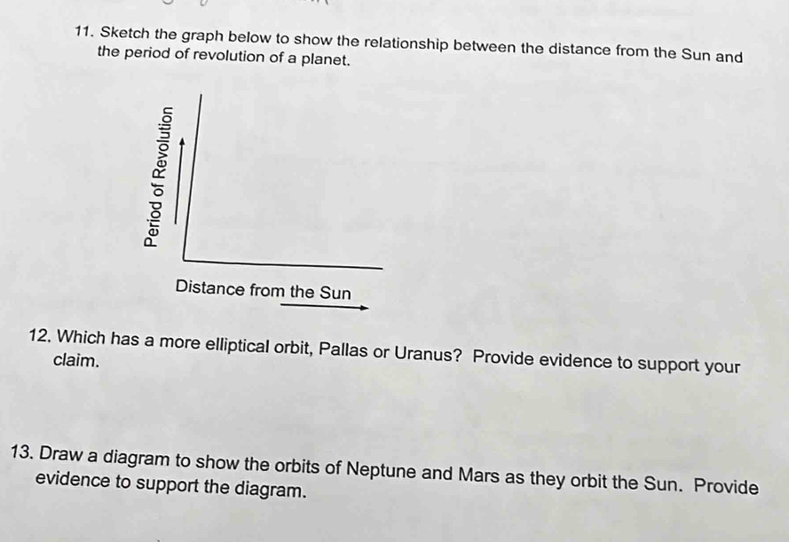 Sketch the graph below to show the relationship between the distance from the Sun and 
the period of revolution of a planet. 
Distance from the Sun 
12. Which has a more elliptical orbit, Pallas or Uranus? Provide evidence to support your 
claim. 
13. Draw a diagram to show the orbits of Neptune and Mars as they orbit the Sun. Provide 
evidence to support the diagram.