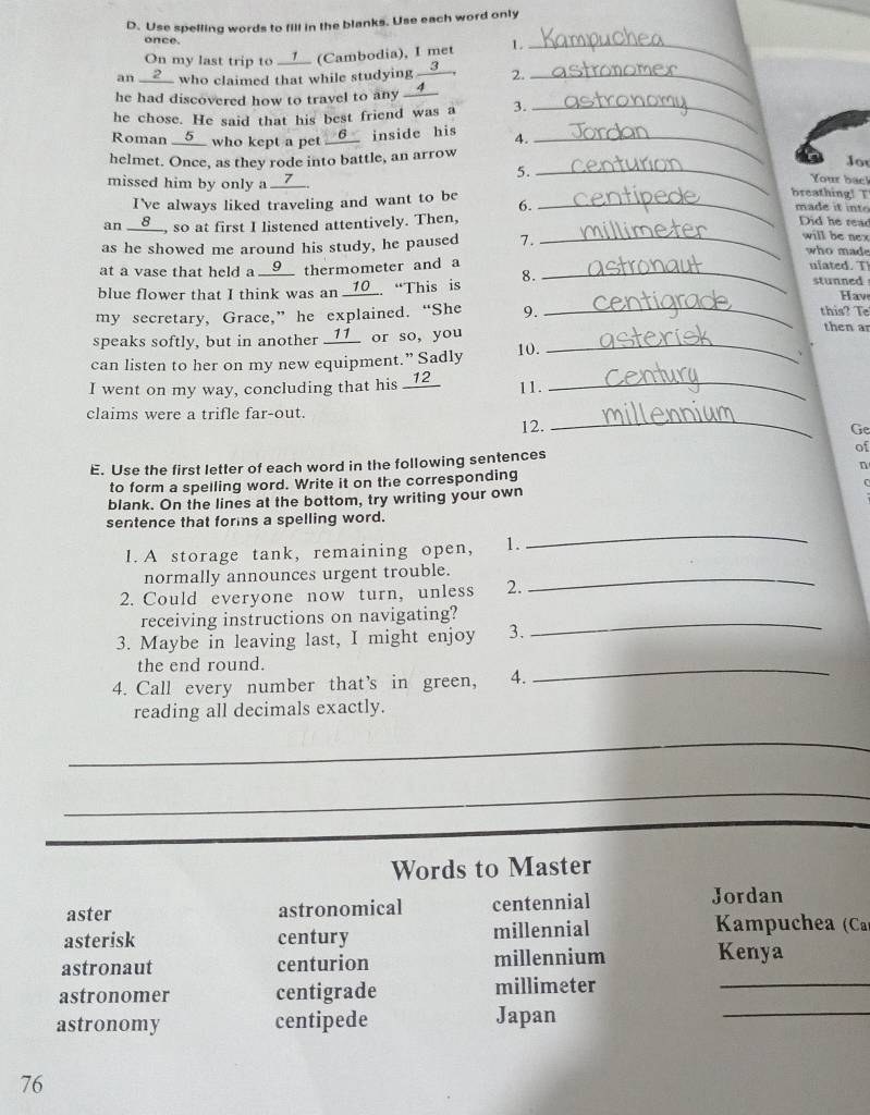 Use spelling words to fill in the blanks. Use each word only
once.
On my last trip to ____ (Cambodia), I met 1._
an __2__ who claimed that while studying __③__. 2._
he had discovered how to travel to any __4__
he chose. He said that his best friend was a 3._
Roman __5__ who kept a pet __6__ inside his 4._
helmet. Once, as they rode into battle, an arrow
Jor
5. _Your bac!
missed him by only a __7__.
breathing! T
I've always liked traveling and want to be 6. _made it int Did he read
an __8__, so at first I listened attentively. Then,
_will be nex
as he showed me around his study, he paused 7. who made
at a vase that held a __9__ thermometer and a _ulated. T stunned
_
blue flower that I think was an _10_. “This is 8.
Hav
my secretary, Grace,” he explained. “She 9. this? Te
speaks softly, but in another ____ or so, you_
then ar
can listen to her on my new equipment.” Sadly 10.
、
I went on my way, concluding that his _12_ 11._
claims were a trifle far-out.
12.
_
Ge
E. Use the first letter of each word in the following sentences of
to form a spelling word. Write it on the corresponding n
C
blank. On the lines at the bottom, try writing your own
sentence that forms a spelling word.
I. A storage tank, remaining open, 1.
_
normally announces urgent trouble._
2. Could everyone now turn, unless 2.
receiving instructions on navigating?_
3. Maybe in leaving last, I might enjoy 3.
the end round.
4. Call every number that’s in green, 4.
_
reading all decimals exactly.
_
_
Words to Master
aster astronomical centennial Jordan
asterisk century millennial  Kampuchea (Ca)
astronaut centurion millennium Kenya
_
astronomer centigrade millimeter_
astronomy centipede Japan
76