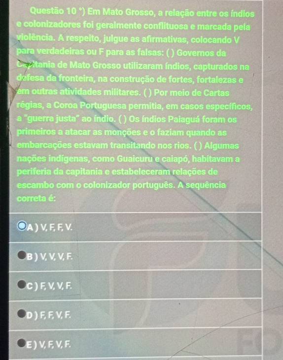 Questão (0°) Em Mato Grosso, a relação entre os índios
e colonizadores foi geraimente conflituosa e marcada pela
violência. A respeito, julgue as afirmativas, colocando V
para verdadeiras ou F para as falsas: ( ) Governos da
Capitania de Mato Grosso utilizaram índios, capturados na
defesa da fronteira, na construção de fortes, fortalezas e
m tras atividades militares. ( ) Por meio de Cartas
régias, a Coroa Portuguesa permitia, em casos específicos,
a "guerra justa" ao índio. ( ) Os índios Paiaguá foram os
primeiros a atacar as monções e o faziam quando as
embarcações estavam transitando nos rios. ( ) Algumas
inções indígenas, como Guaicuru e caiapó, habitavam a
periferia da capitania e estabeleceram relações de
escambo com o colonizador português. A sequência
correta é:
A ) V, F, F, V.
B ) V, V, V, F.
C ) F, V, V, F.
D ) F, F, V, F.
E ) V, F, V, F.