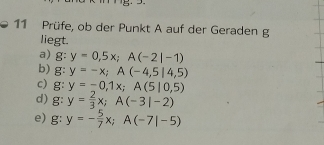 Prüfe, ob der Punkt A auf der Geraden g 
liegt. 
a) g:y=0,5x; A(-2|-1)
b) g:y=-x; A(-4,5|4,5)
c) g:y=-0,1x; A(5|0,5)
d) g:y= 2/3 x; A(-3|-2)
e) g:y=- 5/7 x; A(-7|-5)