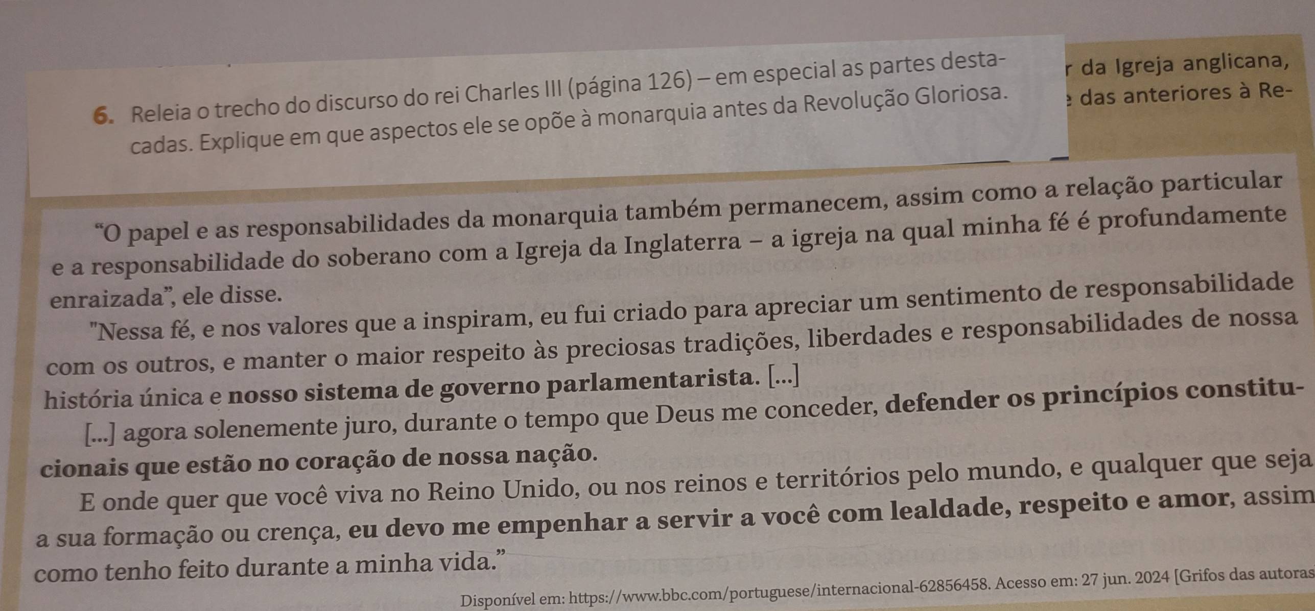 Releia o trecho do discurso do rei Charles III (página 126) - em especial as partes desta- r da Igreja anglicana, 
cadas. Explique em que aspectos ele se opõe à monarquia antes da Revolução Gloriosa. e das anteriores à Re- 
“O papel e as responsabilidades da monarquia também permanecem, assim como a relação particular 
e a responsabilidade do soberano com a Igreja da Inglaterra - a igreja na qual minha fé é profundamente 
enraizada”, ele disse. 
"Nessa fé, e nos valores que a inspiram, eu fui criado para apreciar um sentimento de responsabilidade 
com os outros, e manter o maior respeito às preciosas tradições, liberdades e responsabilidades de nossa 
história única e nosso sistema de governo parlamentarista. [...] 
[...] agora solenemente juro, durante o tempo que Deus me conceder, defender os princípios constitu- 
cionais que estão no coração de nossa nação. 
E onde quer que você viva no Reino Unido, ou nos reinos e territórios pelo mundo, e qualquer que seja 
a sua formação ou crença, eu devo me empenhar a servir a você com lealdade, respeito e amor, assim 
como tenho feito durante a minha vida.” 
Disponível em: https://www.bbc.com/portuguese/internacional-62856458. Acesso em: 27 jun. 2024 [Grifos das autoras