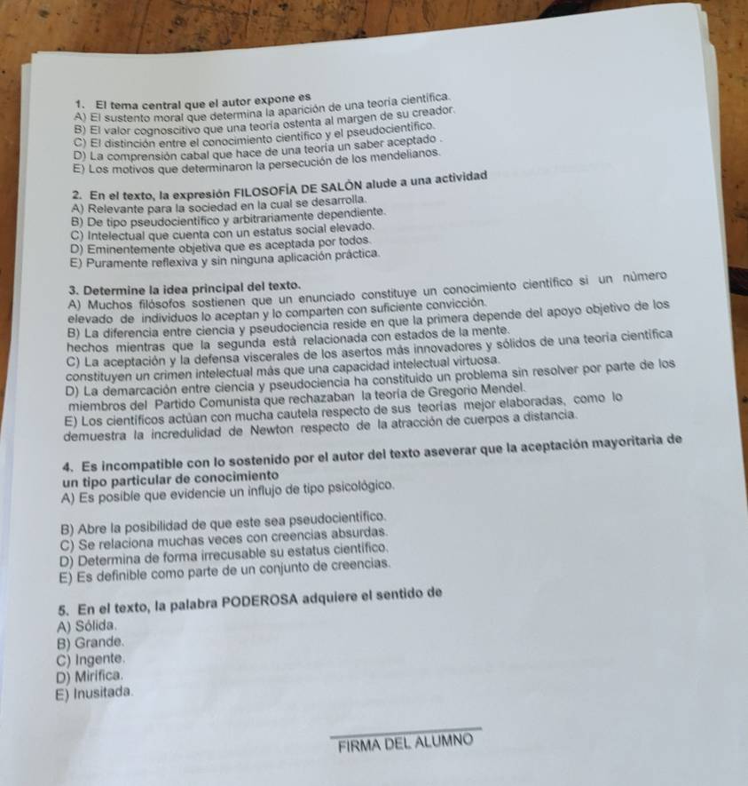 El tema central que el autor expone es
A) El sustento moral que determina la aparición de una teoría científica.
B) El valor cognoscitivo que una teoría ostenta al margen de su creador.
C) El distinción entre el conocimiento cientifico y el pseudocientifico
D) La comprensión cabal que hace de una teoría un saber aceptado
E) Los motivos que determinaron la persecución de los mendelianos.
2. En el texto, la expresión FILOSOFÍA DE SALÓN alude a una actividad
A) Relevante para la sociedad en la cual se desarrolla.
B) De tipo pseudocientífico y arbitrariamente dependiente
C) Intelectual que cuenta con un estatus social elevado.
D) Eminentemente objetiva que es aceptada por todos.
E) Puramente reflexiva y sin ninguna aplicación práctica.
3. Determine la idea principal del texto.
A) Muchos filósofos sostienen que un enunciado constituye un conocimiento científico si un número
elevado de individuos lo aceptan y lo comparten con suficiente convicción.
B) La diferencia entre ciencia y pseudociencia reside en que la primera depende del apoyo objetivo de los
hechos mientras que la segunda está relacionada con estados de la mente.
C) La aceptación y la defensa viscerales de los asertos más innovadores y sólidos de una teoría científica
constituyen un crimen intelectual más que una capacidad intelectual virtuosa.
D) La demarcación entre ciencia y pseudociencia ha constituido un problema sin resolver por parte de los
miembros del Partido Comunista que rechazaban la teoría de Gregorio Mendel.
E) Los científicos actúan con mucha cautela respecto de sus teorías mejor elaboradas, como lo
demuestra la incredulidad de Newton respecto de la atracción de cuerpos a distancia.
4. Es incompatible con lo sostenido por el autor del texto aseverar que la aceptación mayoritaria de
un tipo particular de conocimiento
A) Es posible que evidencie un influjo de tipo psicológico.
B) Abre la posibilidad de que este sea pseudocientifico.
C) Se relaciona muchas veces con creencias absurdas.
D) Determina de forma irrecusable su estatus científico.
E) Es definible como parte de un conjunto de creencias.
5. En el texto, la palabra PODEROSA adquiere el sentido de
A) Sólida.
B) Grande.
C) Ingente.
D) Mirifica.
E) Inusitada.
FIRMA DEL ALUMNO