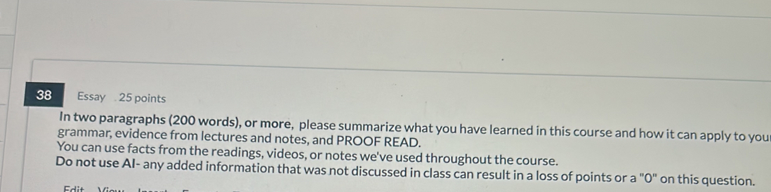 Essay 25 points 
In two paragraphs (200 words), or more, please summarize what you have learned in this course and how it can apply to you 
grammar, evidence from lectures and notes, and PROOF READ. 
You can use facts from the readings, videos, or notes we've used throughout the course. 
Do not use AI- any added information that was not discussed in class can result in a loss of points or a "0" on this question.