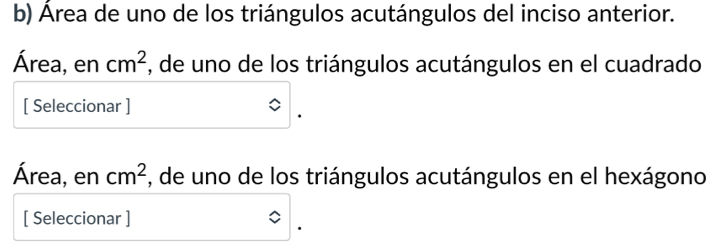 Área de uno de los triángulos acutángulos del inciso anterior. 
Área, en cm^2 , de uno de los triángulos acutángulos en el cuadrado 
[ Seleccionar ] 
Área, en cm^2 , de uno de los triángulos acutángulos en el hexágono 
[ Seleccionar ]