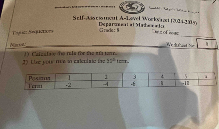 efütch in a 
Zmbll 2gl g a| 2 m 2 i 
Self-Assessment A-Level Worksheet (2024-2025) 
Department of Mathematics 
Grade: 8 
_ 
Topic: Sequences Date of issue: 
Name:_ Worksheet No: 8 
1) Calculate the rule for the nth term. 
2) Use your rule to calculate the 50^(th) term.