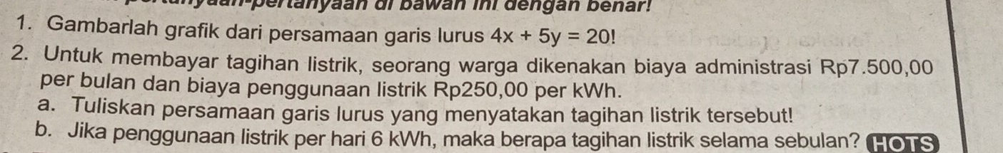 an-pertanyaan di bawan ini dengan benar! 
1. Gambarlah grafik dari persamaan garis lurus 4x+5y=20!
2. Untuk membayar tagihan listrik, seorang warga dikenakan biaya administrasi Rp7.500,00
per bulan dan biaya penggunaan listrik Rp250,00 per kWh. 
a. Tuliskan persamaan garis lurus yang menyatakan tagihan listrik tersebut! 
b. Jika penggunaan listrik per hari 6 kWh, maka berapa tagihan listrik selama sebulan? HOTS