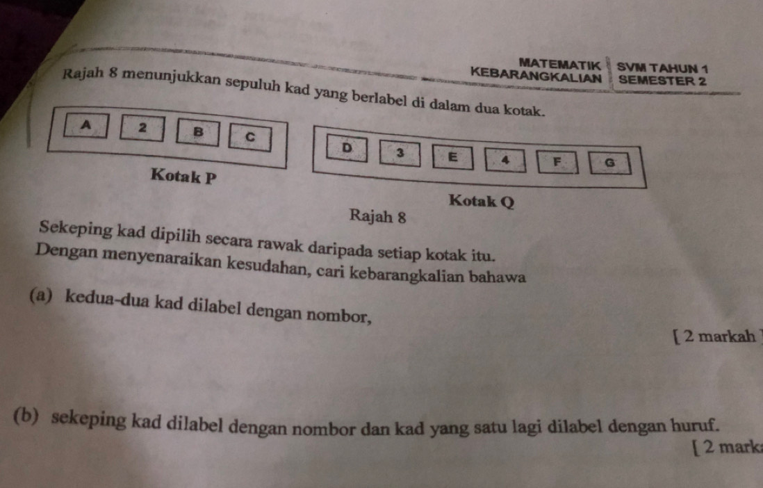 MATEMATIK SVM TAHUN 1 
KEBARANGKALIAN SEMESTER 2 
Rajah 8 menunjukkan sepuluh kad yang berlabel di dalam dua kotak. 
A 2 B C F
D 3 E 4
G
Kotak P
Kotak Q
Rajah 8 
Sekeping kad dipilih secara rawak daripada setiap kotak itu. 
Dengan menyenaraikan kesudahan, cari kebarangkalian bahawa 
(a) kedua-dua kad dilabel dengan nombor, 
[ 2 markah 
(b) sekeping kad dilabel dengan nombor dan kad yang satu lagi dilabel dengan huruf. 
[ 2 mark