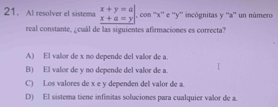 Al resolver el sistema beginarrayr x+y=a x+a=yendarray , con “ x ” e “ y ” incógnitas y “ a ” un número
real constante, ¿cuál de las siguientes afirmaciones es correcta?
A) El valor de x no depende del valor de a.
B) El valor de y no depende del valor de a.
C) Los valores de x e y dependen del valor de a.
D) El sistema tiene infinitas soluciones para cualquier valor de a.