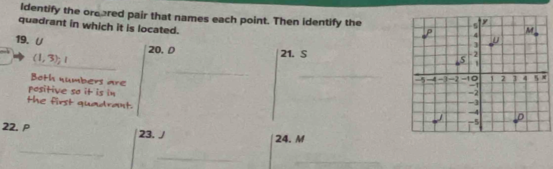 Identify the orcered pair that names each point. Then identify the 
quadrant in which it is located. 
19.U 
20. D 21. S
_
(1,3); 
_ 
_ 
Both numbers are 
positive so it is in 
the first quadrant. 
22. P
23. J 24. M
_ 
_ 
_