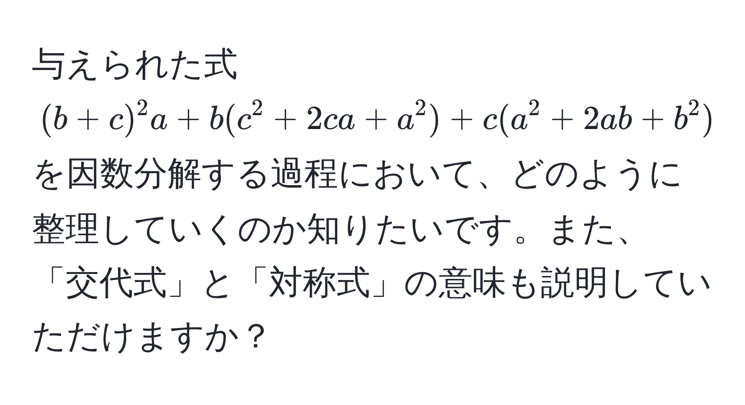 与えられた式 $(b+c)^2 a + b(c^2 + 2ca + a^2) + c(a^2 + 2ab + b^2) - 4abc$ を因数分解する過程において、どのように整理していくのか知りたいです。また、「交代式」と「対称式」の意味も説明していただけますか？