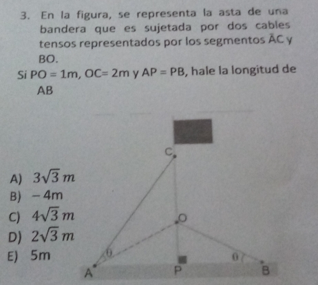 En la figura, se representa la asta de una
bandera que es sujetada por dos cables
tensos representados por los segmentos overline AC y
BO.
Si PO=1m, OC=2m y AP=PB , hale la longitud de
AB
A) 3sqrt(3)m
B) -4m
C) 4sqrt(3)m
D) 2sqrt(3)m
E) 5m