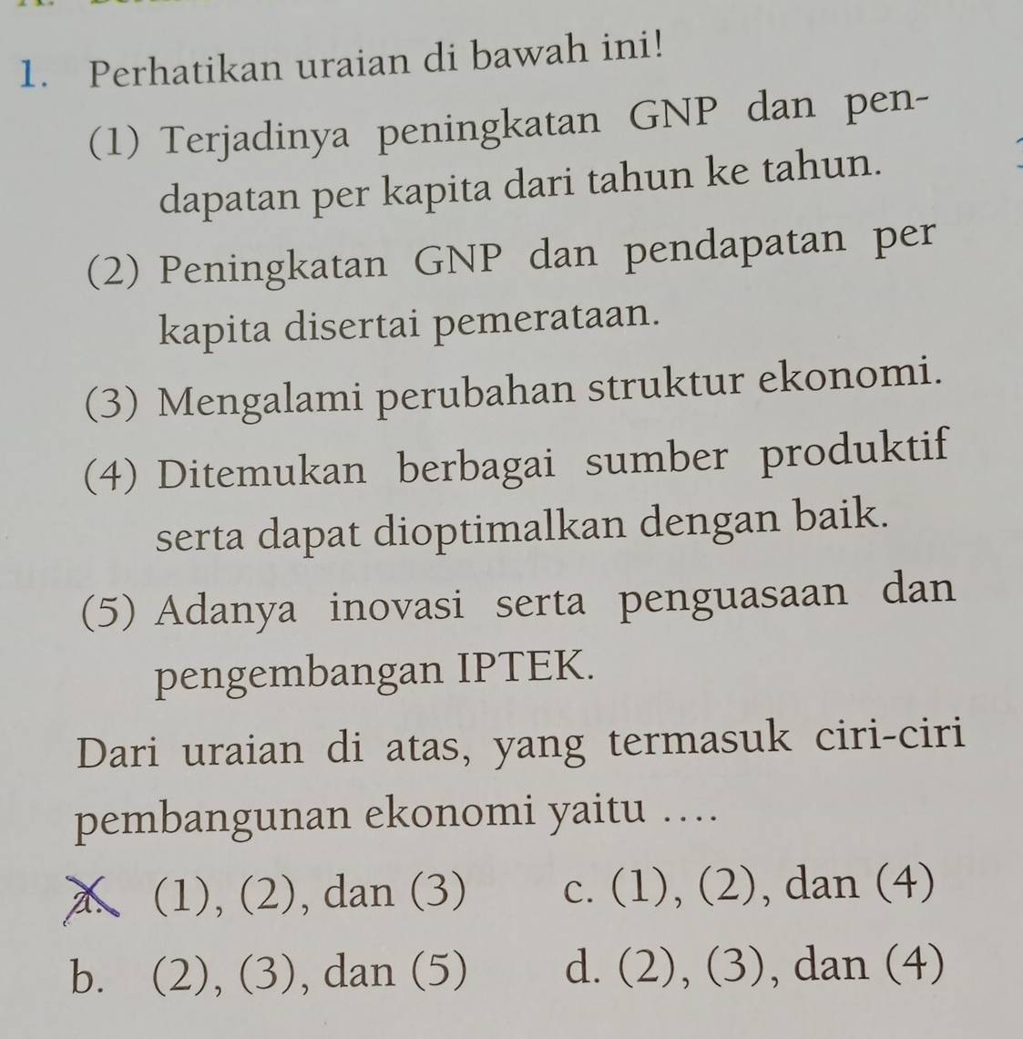 Perhatikan uraian di bawah ini!
(1) Terjadinya peningkatan GNP dan pen-
dapatan per kapita dari tahun ke tahun.
(2) Peningkatan GNP dan pendapatan per
kapita disertai pemerataan.
(3) Mengalami perubahan struktur ekonomi.
(4) Ditemukan berbagai sumber produktif
serta dapat dioptimalkan dengan baik.
(5) Adanya inovasi serta penguasaan dan
pengembangan IPTEK.
Dari uraian di atas, yang termasuk ciri-ciri
pembangunan ekonomi yaitu …
A (1), (2), dan (3) c. (1), (2), dan (4)
b. (2), (3), dan (5) d. (2), (3), dan (4)